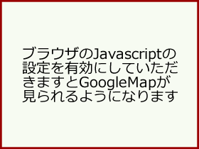 ブラウザのJavascriptの設定を有効にしていただきますとGoogleMapが見られるようになります